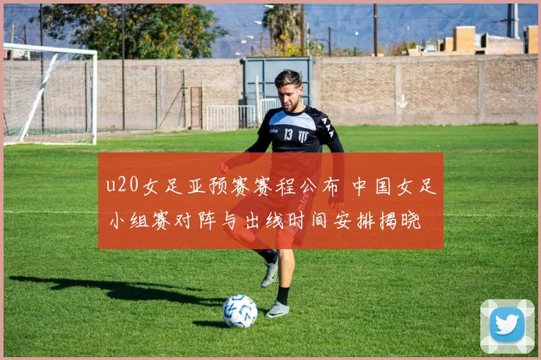 u20女足亚预赛赛程公布 中国女足小组赛对阵与出线时间安排揭晓