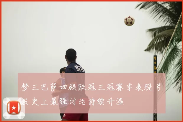 梦三巴萨回顾欧冠三冠赛季表现 引发史上最强讨论持续升温