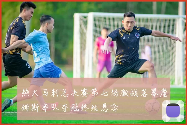 热火马刺总决赛第七场激战落幕詹姆斯率队夺冠终结悬念