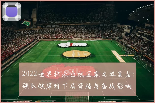 2022世界杯未出线国家名单复盘：强队缺席对下届资格与备战影响