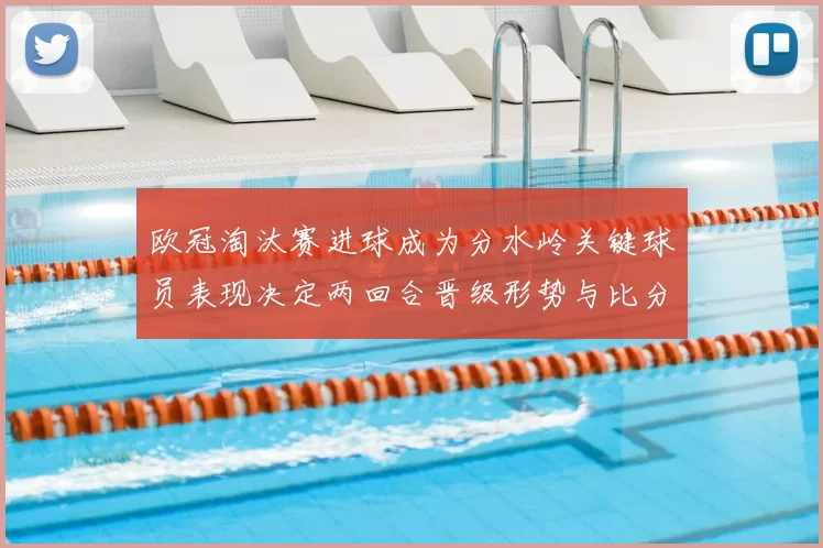 欧冠淘汰赛进球成为分水岭关键球员表现决定两回合晋级形势与比分差距