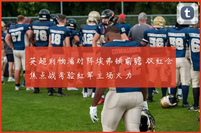 英超利物浦对阵埃弗顿前瞻 双红会焦点战考验红军主场火力
