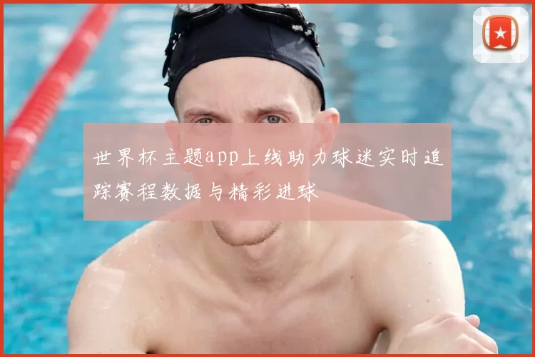 世界杯主题app上线助力球迷实时追踪赛程数据与精彩进球