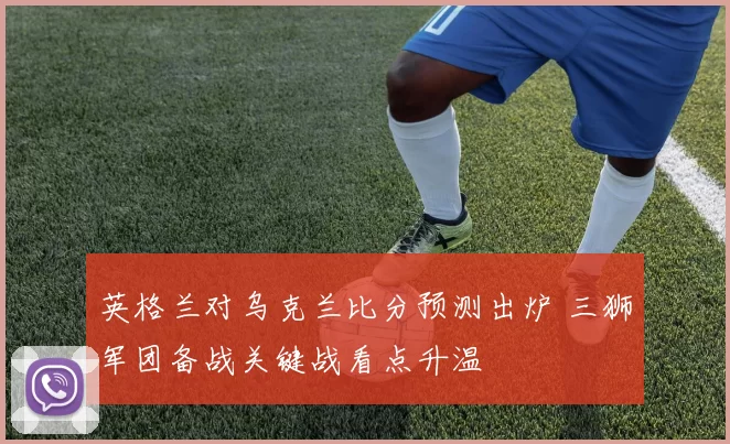 英格兰对乌克兰比分预测出炉 三狮军团备战关键战看点升温
