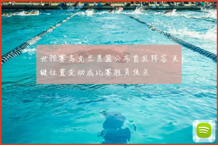 世预赛乌克兰男篮公布首发阵容 关键位置变动成比赛胜负焦点