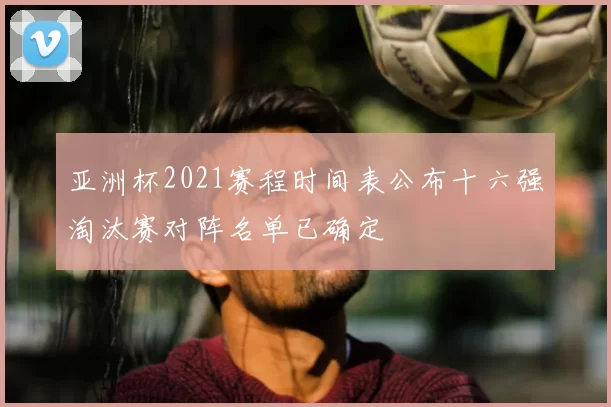 亚洲杯2021赛程时间表公布十六强淘汰赛对阵名单已确定