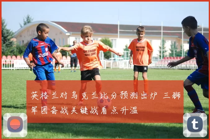 英格兰对乌克兰比分预测出炉 三狮军团备战关键战看点升温