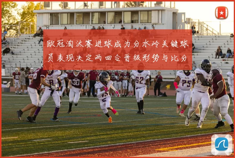 欧冠淘汰赛进球成为分水岭关键球员表现决定两回合晋级形势与比分差距