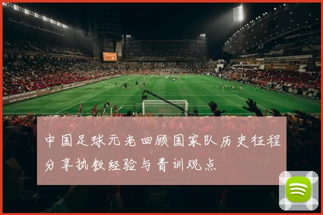 中国足球元老回顾国家队历史征程分享执教经验与青训观点