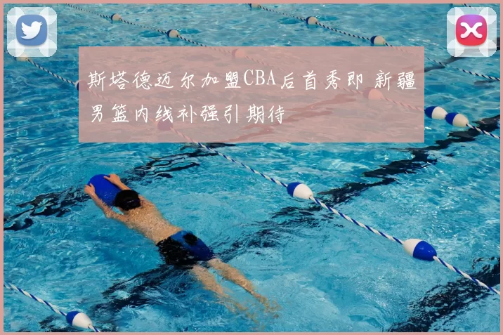 斯塔德迈尔加盟CBA后首秀即 新疆男篮内线补强引期待