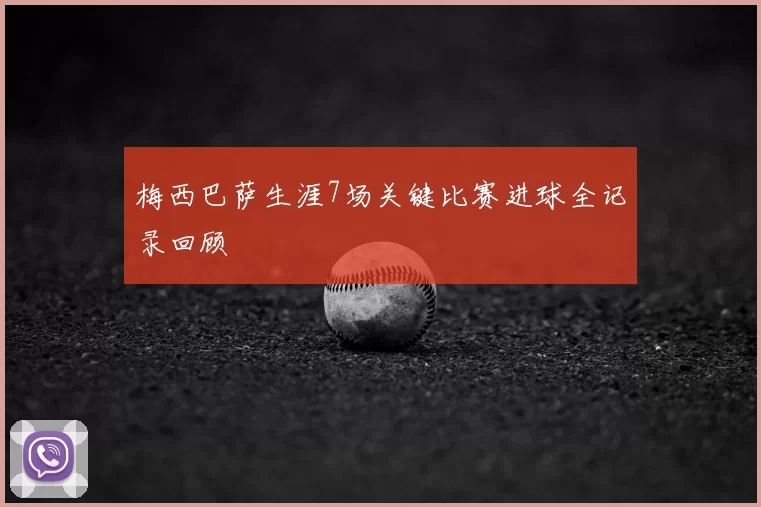 梅西巴萨生涯7场关键比赛进球全记录回顾
