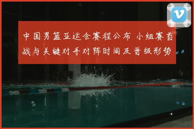中国男篮亚运会赛程公布 小组赛首战与关键对手对阵时间及晋级形势解读