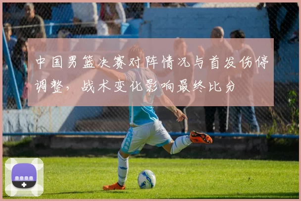 中国男篮决赛对阵情况与首发伤停调整，战术变化影响最终比分