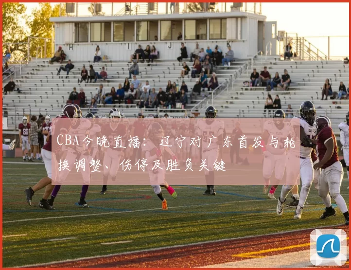 CBA今晚直播：辽宁对广东首发与轮换调整、伤停及胜负关键