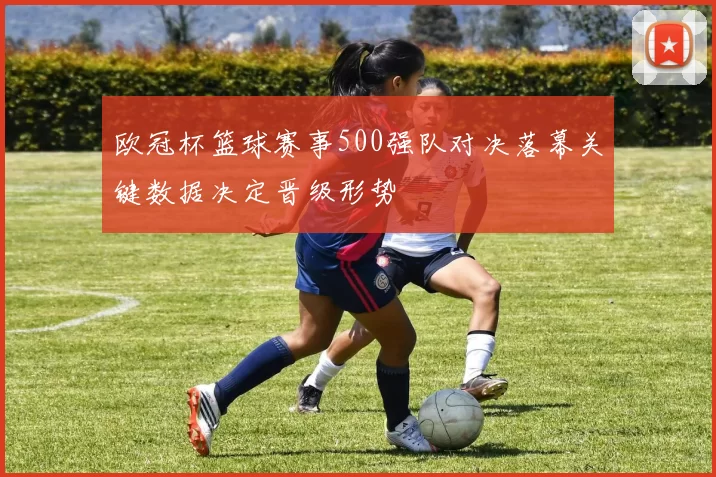 欧冠杯篮球赛事500强队对决落幕关键数据决定晋级形势