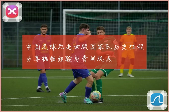 中国足球元老回顾国家队历史征程分享执教经验与青训观点