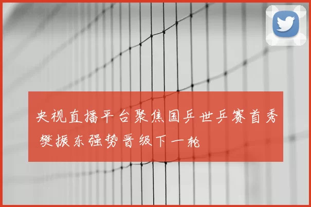 央视直播平台聚焦国乒世乒赛首秀 樊振东强势晋级下一轮