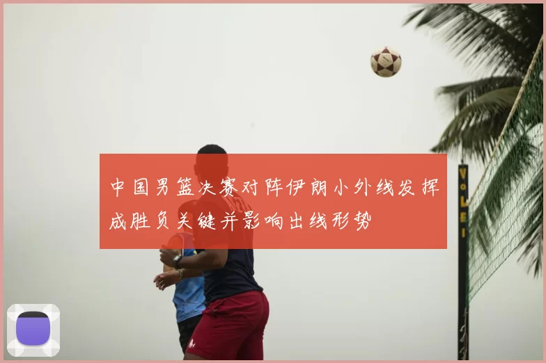 中国男篮决赛对阵伊朗小外线发挥成胜负关键并影响出线形势