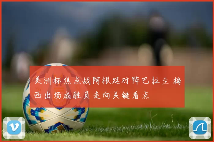 美洲杯焦点战阿根廷对阵巴拉圭 梅西出场成胜负走向关键看点