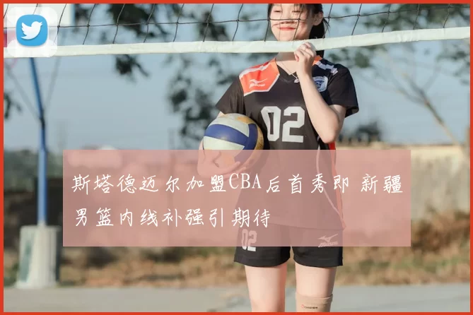 斯塔德迈尔加盟CBA后首秀即 新疆男篮内线补强引期待