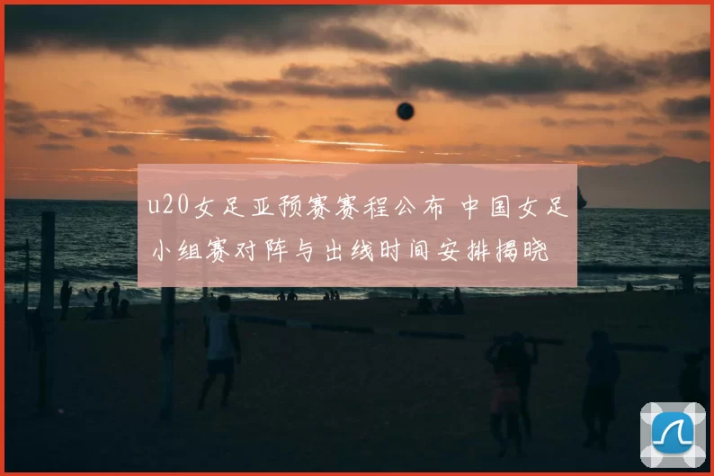 u20女足亚预赛赛程公布 中国女足小组赛对阵与出线时间安排揭晓