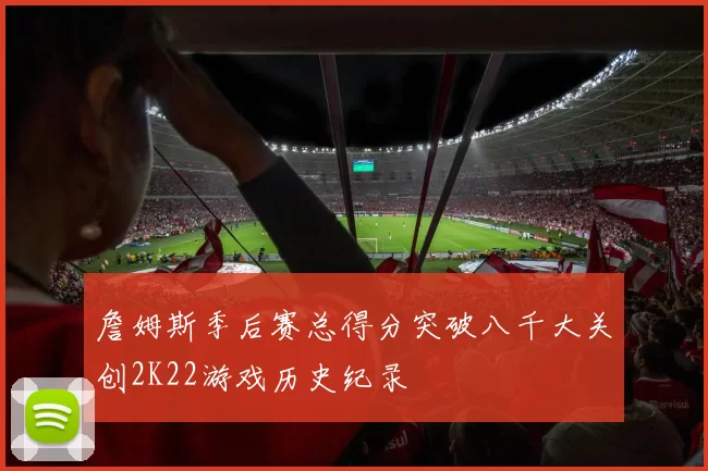 詹姆斯季后赛总得分突破八千大关创2K22游戏历史纪录