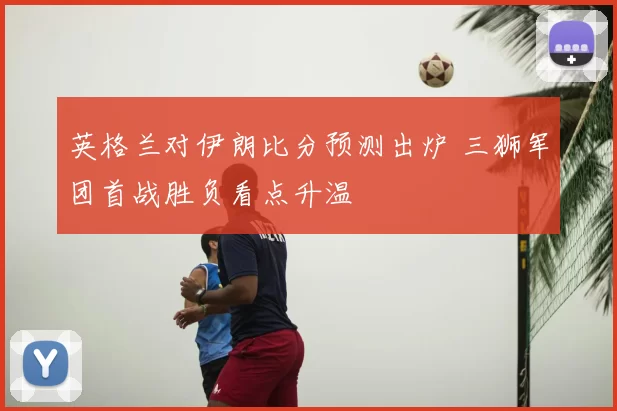 英格兰对伊朗比分预测出炉 三狮军团首战胜负看点升温