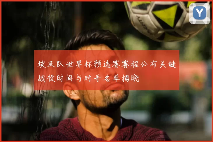 埃及队世界杯预选赛赛程公布关键战役时间与对手名单揭晓
