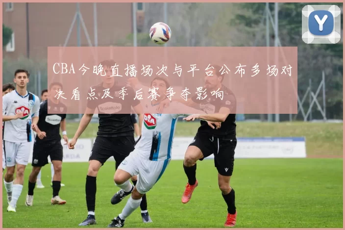 CBA今晚直播场次与平台公布多场对决看点及季后赛争夺影响