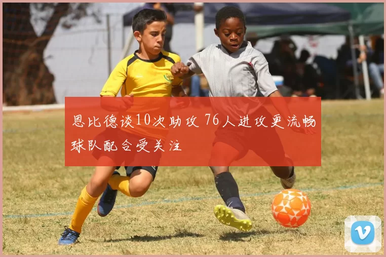 恩比德谈10次助攻 76人进攻更流畅球队配合受关注