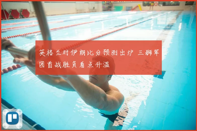 英格兰对伊朗比分预测出炉 三狮军团首战胜负看点升温