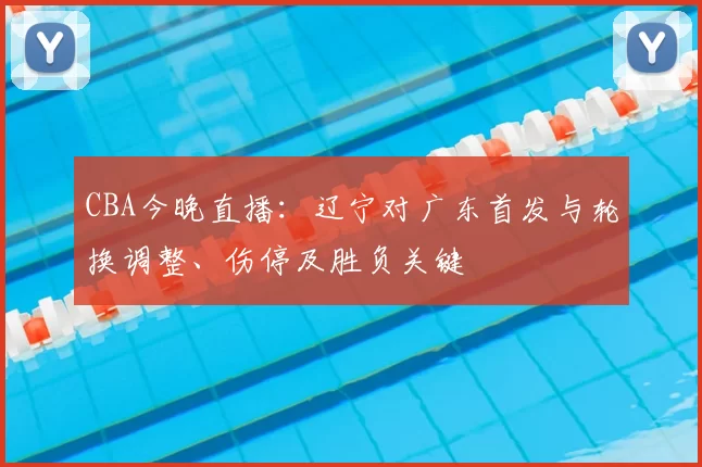 CBA今晚直播：辽宁对广东首发与轮换调整、伤停及胜负关键