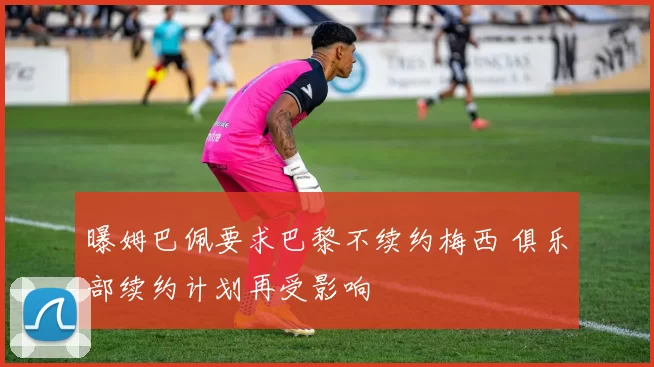 曝姆巴佩要求巴黎不续约梅西 俱乐部续约计划再受影响