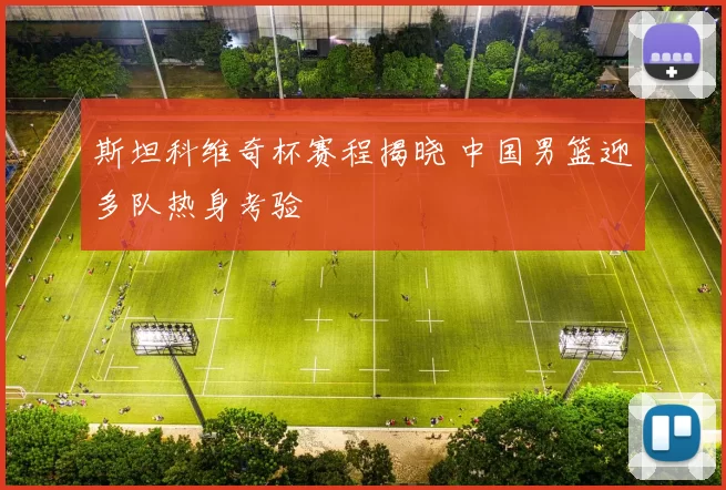 斯坦科维奇杯赛程揭晓 中国男篮迎多队热身考验