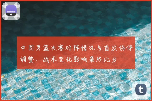 中国男篮决赛对阵情况与首发伤停调整，战术变化影响最终比分