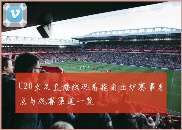 U20女足直播线观看指南出炉赛事看点与观赛渠道一览