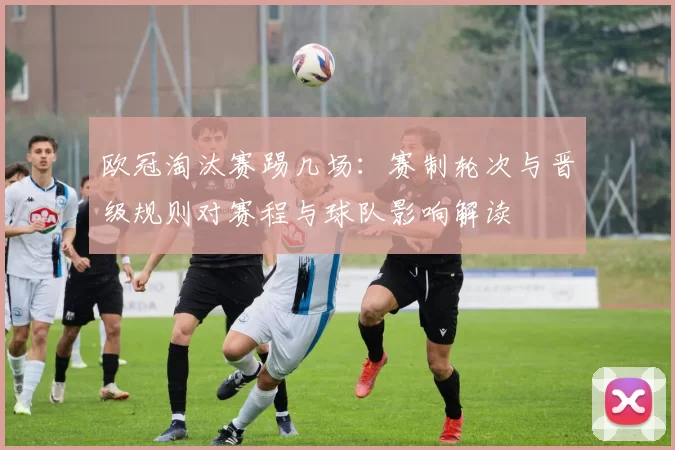 欧冠淘汰赛踢几场：赛制轮次与晋级规则对赛程与球队影响解读