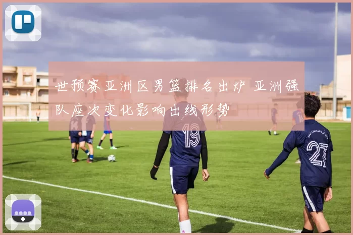 世预赛亚洲区男篮排名出炉 亚洲强队座次变化影响出线形势