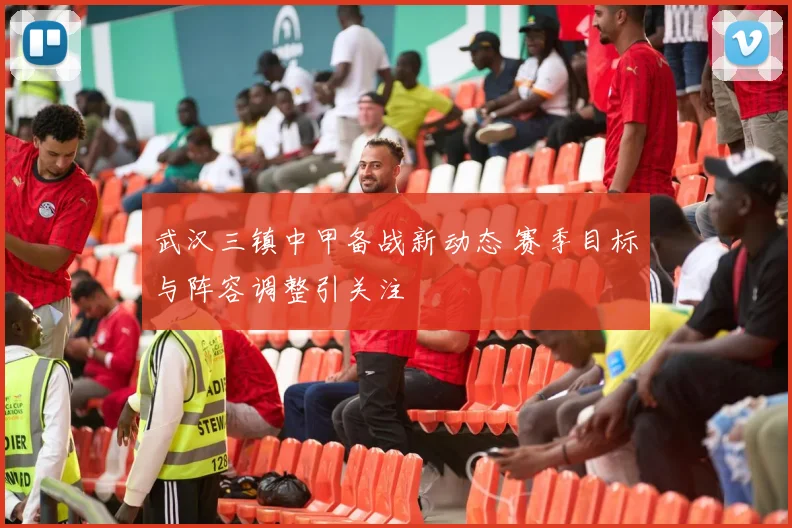 武汉三镇中甲备战新动态 赛季目标与阵容调整引关注