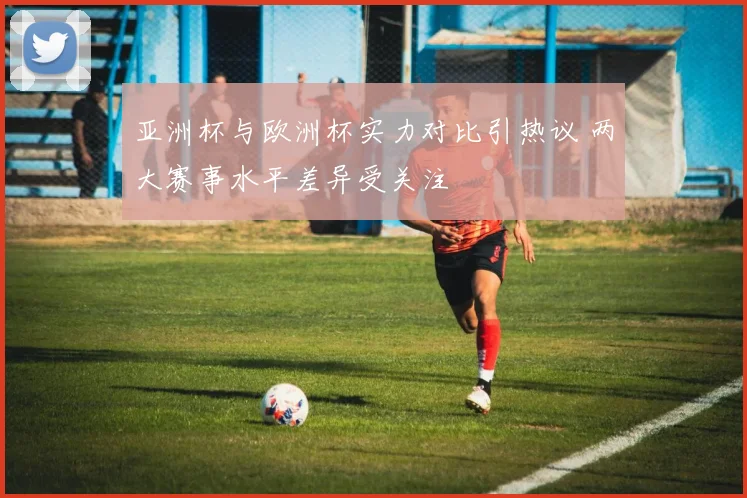 亚洲杯与欧洲杯实力对比引热议 两大赛事水平差异受关注