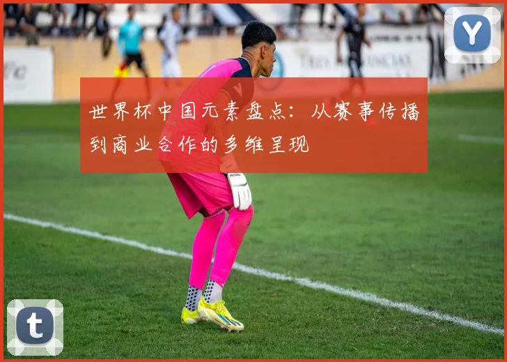 世界杯中国元素盘点:从赛事传播到商业合作的多维呈现